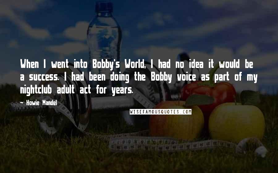 Howie Mandel Quotes: When I went into Bobby's World, I had no idea it would be a success. I had been doing the Bobby voice as part of my nightclub adult act for years.