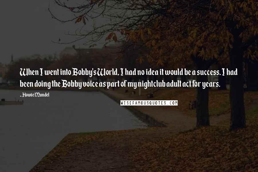 Howie Mandel Quotes: When I went into Bobby's World, I had no idea it would be a success. I had been doing the Bobby voice as part of my nightclub adult act for years.