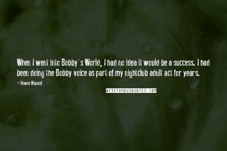 Howie Mandel Quotes: When I went into Bobby's World, I had no idea it would be a success. I had been doing the Bobby voice as part of my nightclub adult act for years.