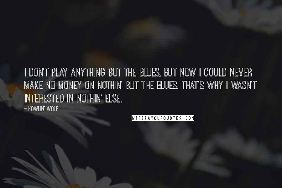 Howlin' Wolf Quotes: I don't play anything but the blues, but now I could never make no money on nothin' but the blues. That's why I wasn't interested in nothin' else.