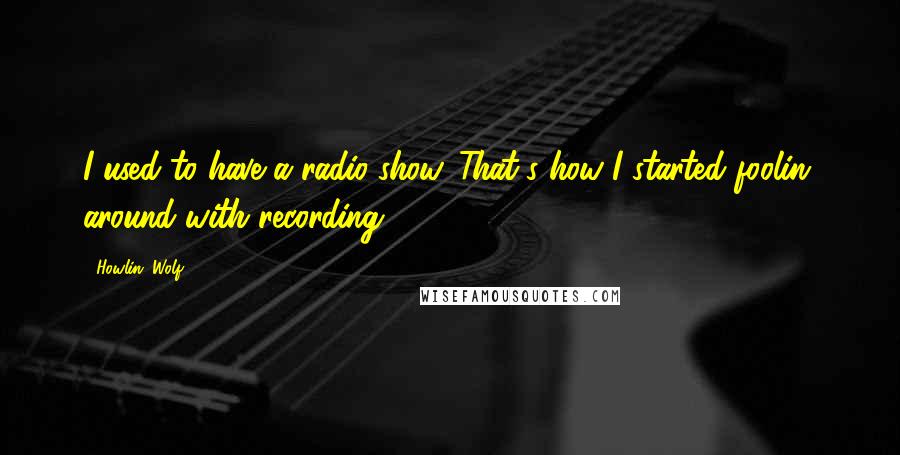 Howlin' Wolf Quotes: I used to have a radio show. That's how I started foolin' around with recording.