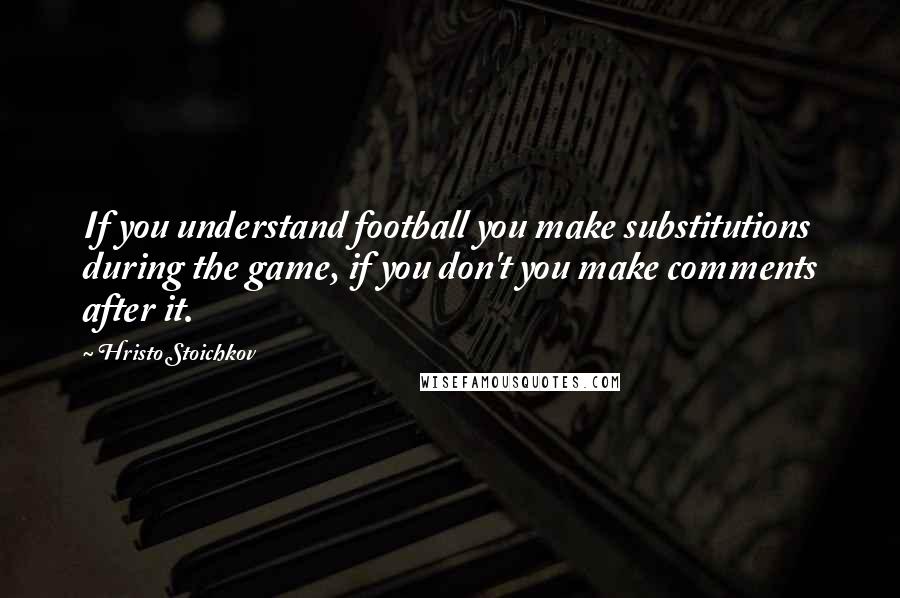 Hristo Stoichkov Quotes: If you understand football you make substitutions during the game, if you don't you make comments after it.