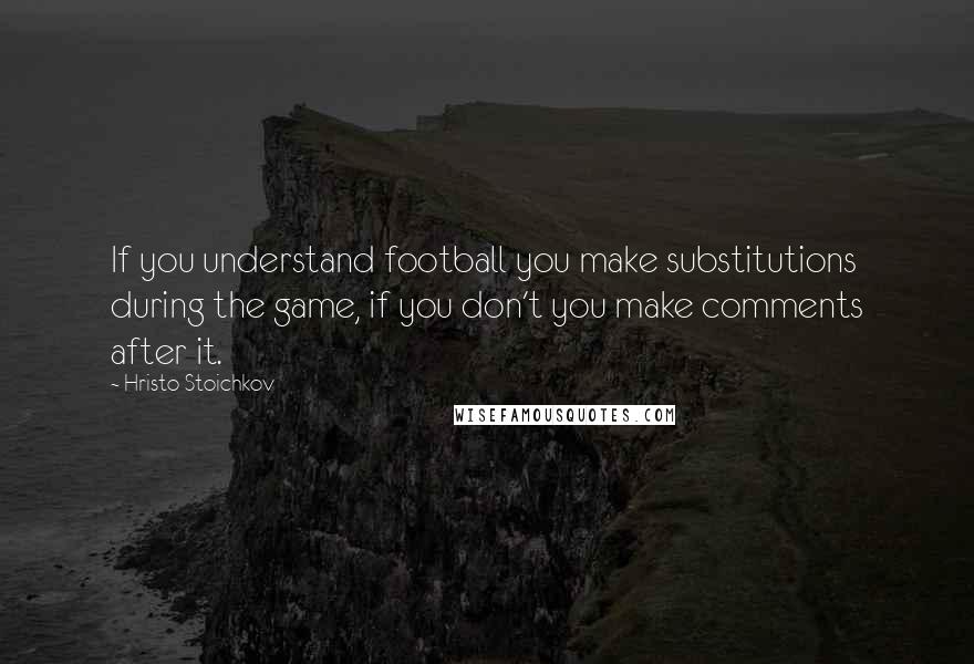 Hristo Stoichkov Quotes: If you understand football you make substitutions during the game, if you don't you make comments after it.