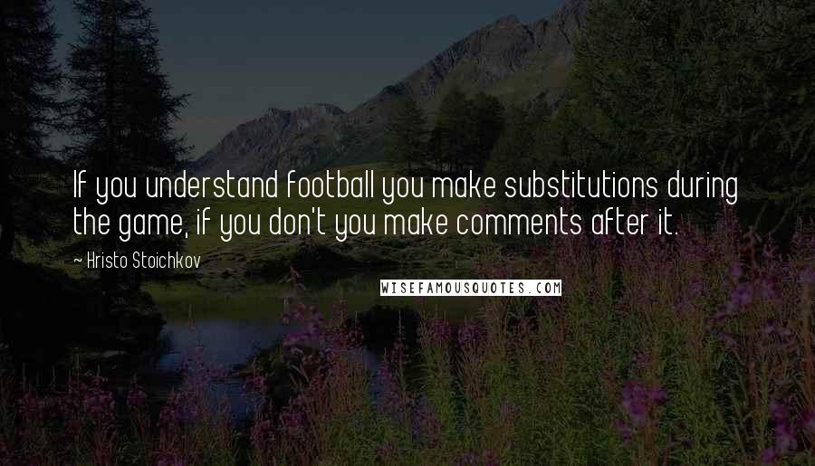 Hristo Stoichkov Quotes: If you understand football you make substitutions during the game, if you don't you make comments after it.