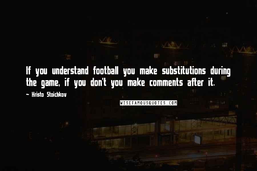 Hristo Stoichkov Quotes: If you understand football you make substitutions during the game, if you don't you make comments after it.