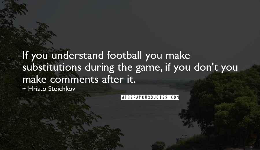 Hristo Stoichkov Quotes: If you understand football you make substitutions during the game, if you don't you make comments after it.