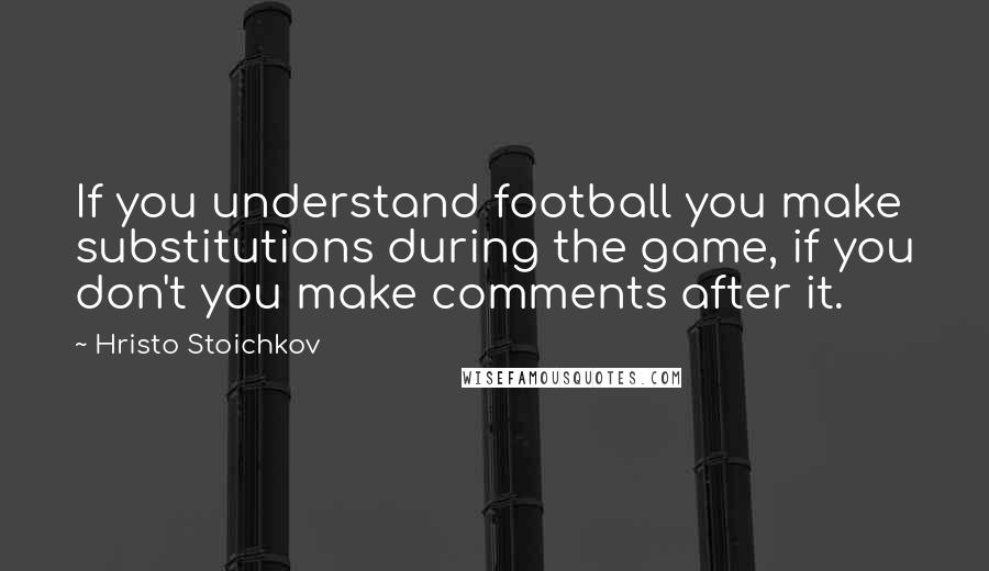 Hristo Stoichkov Quotes: If you understand football you make substitutions during the game, if you don't you make comments after it.