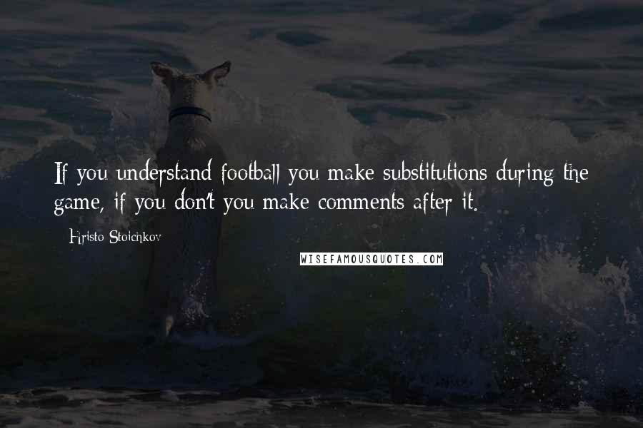 Hristo Stoichkov Quotes: If you understand football you make substitutions during the game, if you don't you make comments after it.