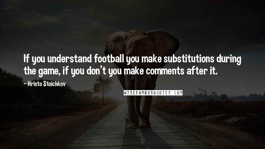 Hristo Stoichkov Quotes: If you understand football you make substitutions during the game, if you don't you make comments after it.