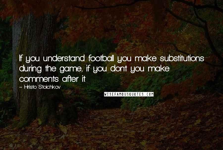 Hristo Stoichkov Quotes: If you understand football you make substitutions during the game, if you don't you make comments after it.