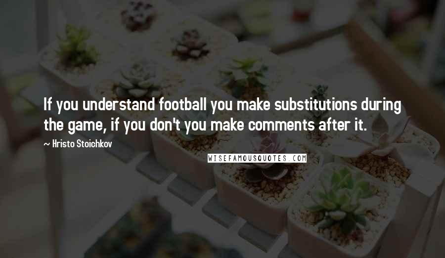 Hristo Stoichkov Quotes: If you understand football you make substitutions during the game, if you don't you make comments after it.