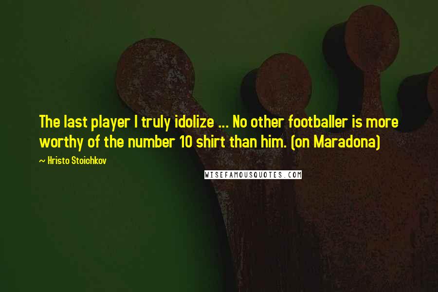 Hristo Stoichkov Quotes: The last player I truly idolize ... No other footballer is more worthy of the number 10 shirt than him. (on Maradona)