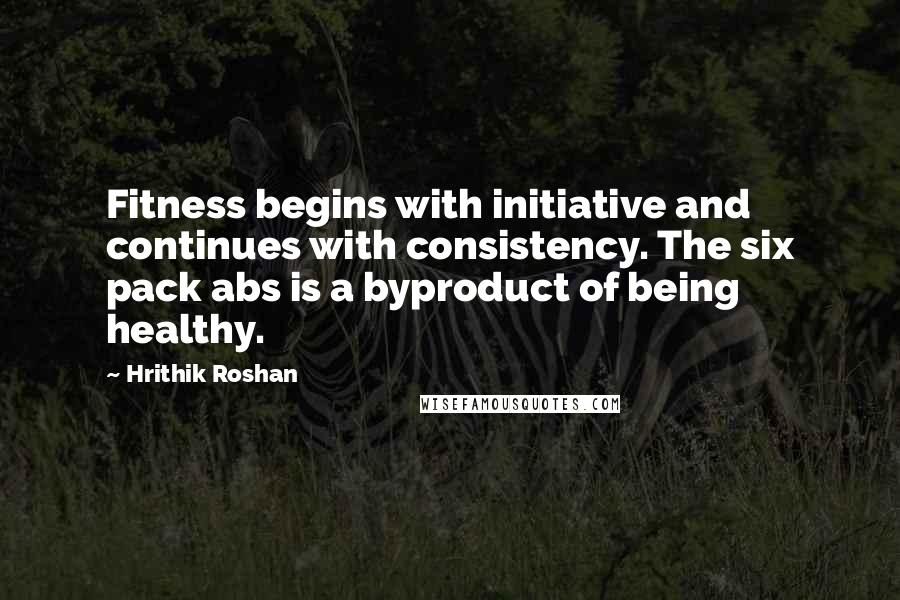 Hrithik Roshan Quotes: Fitness begins with initiative and continues with consistency. The six pack abs is a byproduct of being healthy.