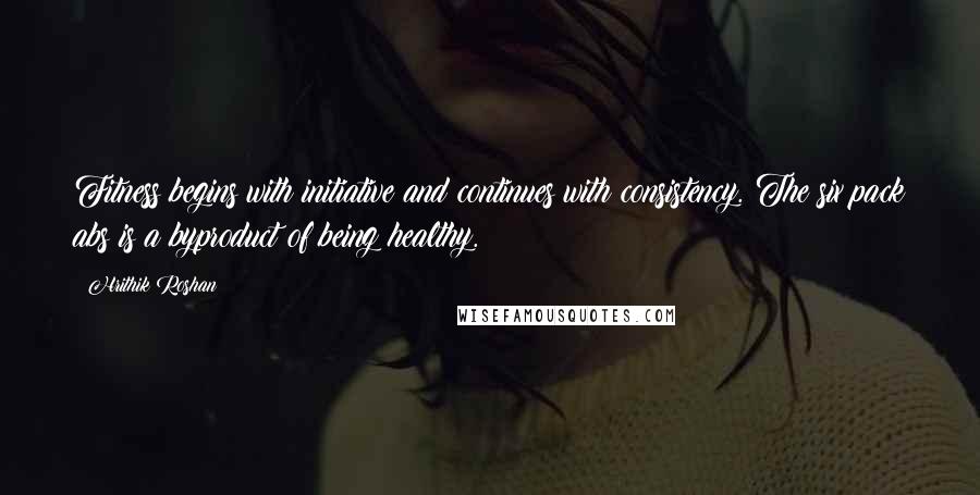 Hrithik Roshan Quotes: Fitness begins with initiative and continues with consistency. The six pack abs is a byproduct of being healthy.