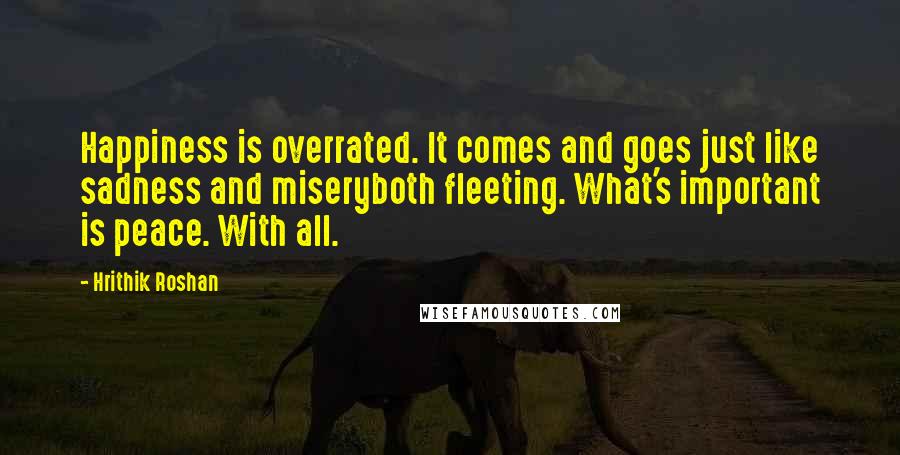 Hrithik Roshan Quotes: Happiness is overrated. It comes and goes just like sadness and miseryboth fleeting. What's important is peace. With all.