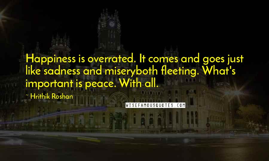 Hrithik Roshan Quotes: Happiness is overrated. It comes and goes just like sadness and miseryboth fleeting. What's important is peace. With all.