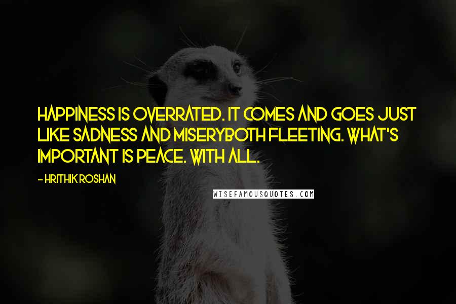 Hrithik Roshan Quotes: Happiness is overrated. It comes and goes just like sadness and miseryboth fleeting. What's important is peace. With all.