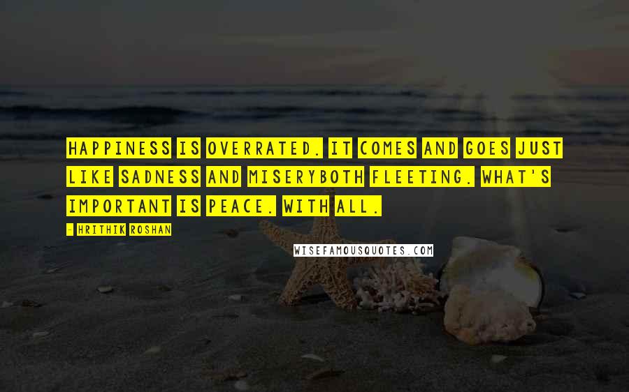 Hrithik Roshan Quotes: Happiness is overrated. It comes and goes just like sadness and miseryboth fleeting. What's important is peace. With all.