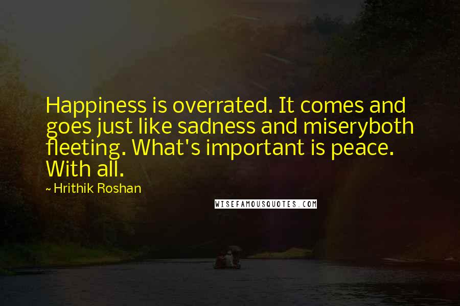 Hrithik Roshan Quotes: Happiness is overrated. It comes and goes just like sadness and miseryboth fleeting. What's important is peace. With all.