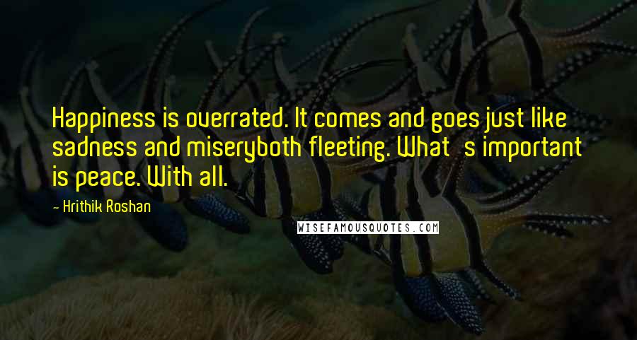 Hrithik Roshan Quotes: Happiness is overrated. It comes and goes just like sadness and miseryboth fleeting. What's important is peace. With all.