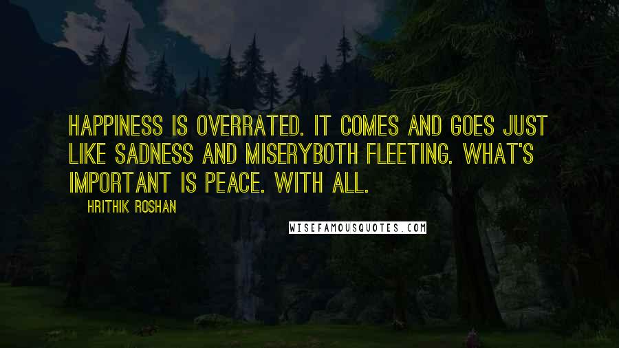 Hrithik Roshan Quotes: Happiness is overrated. It comes and goes just like sadness and miseryboth fleeting. What's important is peace. With all.