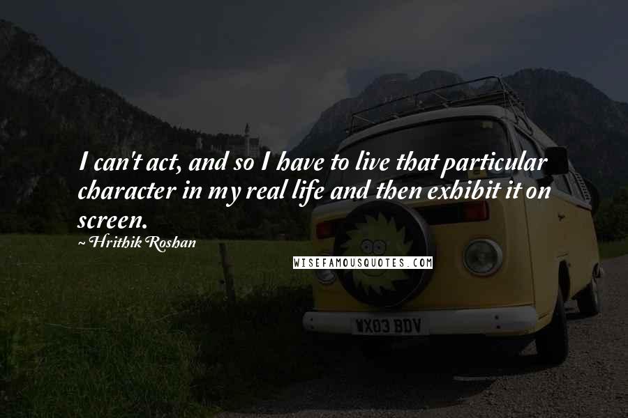 Hrithik Roshan Quotes: I can't act, and so I have to live that particular character in my real life and then exhibit it on screen.