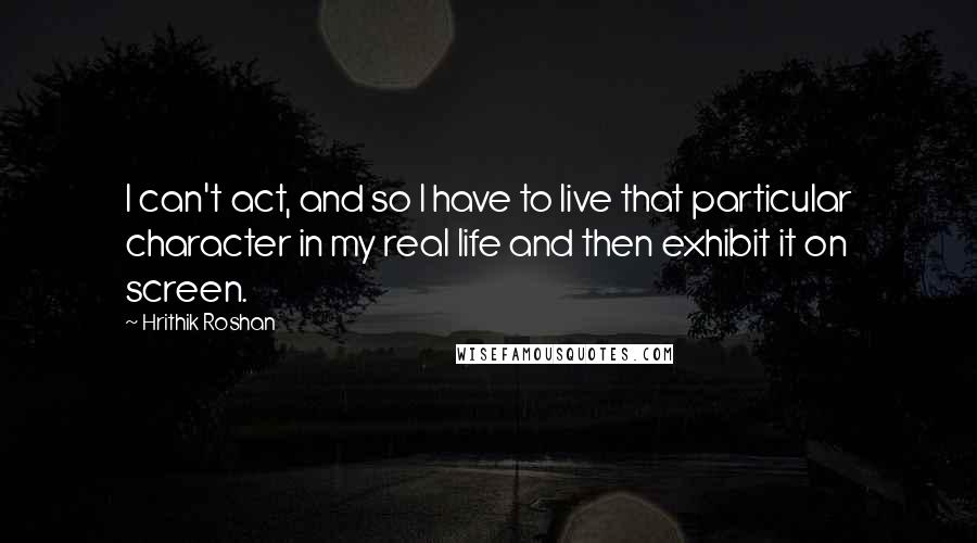 Hrithik Roshan Quotes: I can't act, and so I have to live that particular character in my real life and then exhibit it on screen.