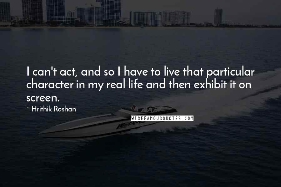 Hrithik Roshan Quotes: I can't act, and so I have to live that particular character in my real life and then exhibit it on screen.