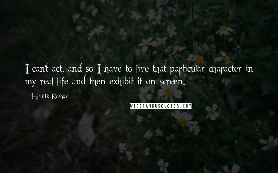 Hrithik Roshan Quotes: I can't act, and so I have to live that particular character in my real life and then exhibit it on screen.