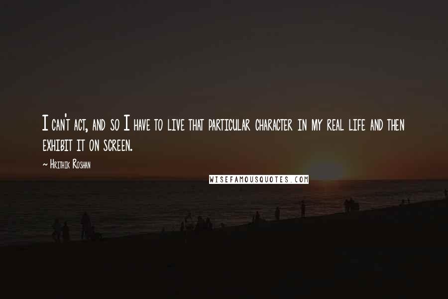 Hrithik Roshan Quotes: I can't act, and so I have to live that particular character in my real life and then exhibit it on screen.