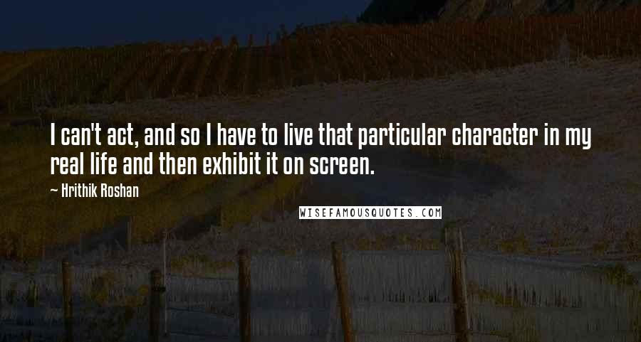 Hrithik Roshan Quotes: I can't act, and so I have to live that particular character in my real life and then exhibit it on screen.