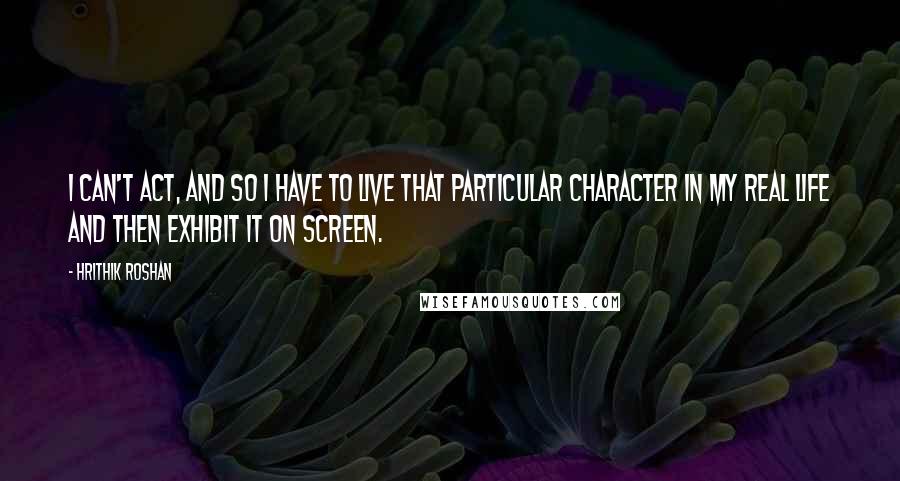 Hrithik Roshan Quotes: I can't act, and so I have to live that particular character in my real life and then exhibit it on screen.