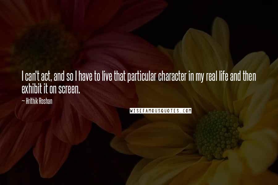 Hrithik Roshan Quotes: I can't act, and so I have to live that particular character in my real life and then exhibit it on screen.