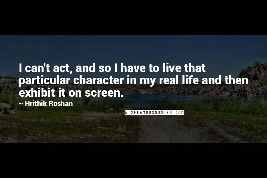 Hrithik Roshan Quotes: I can't act, and so I have to live that particular character in my real life and then exhibit it on screen.