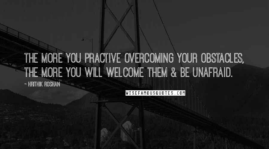 Hrithik Roshan Quotes: The more you practive overcoming your obstacles, the more you will welcome them & be unafraid.