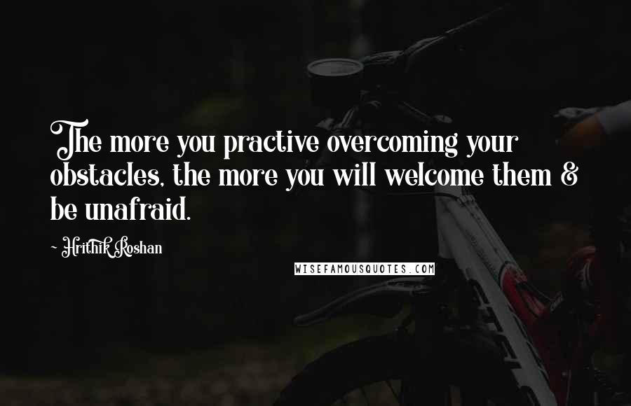 Hrithik Roshan Quotes: The more you practive overcoming your obstacles, the more you will welcome them & be unafraid.