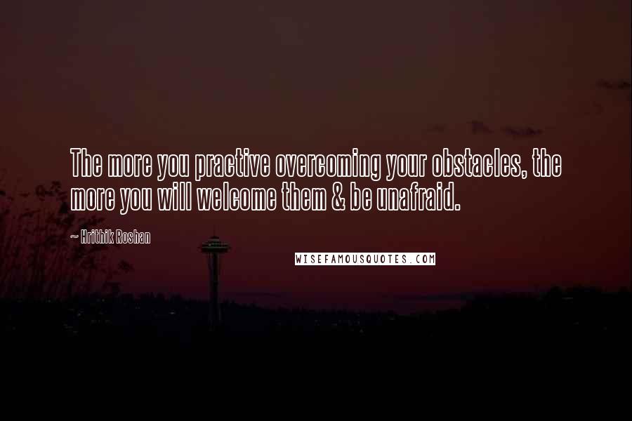 Hrithik Roshan Quotes: The more you practive overcoming your obstacles, the more you will welcome them & be unafraid.