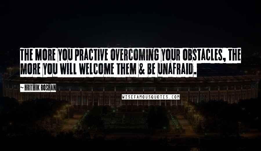 Hrithik Roshan Quotes: The more you practive overcoming your obstacles, the more you will welcome them & be unafraid.