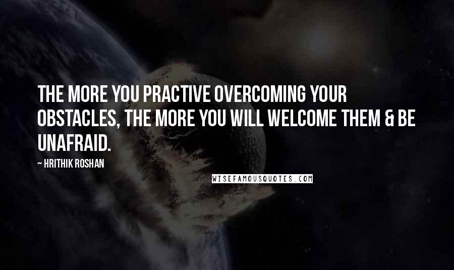 Hrithik Roshan Quotes: The more you practive overcoming your obstacles, the more you will welcome them & be unafraid.