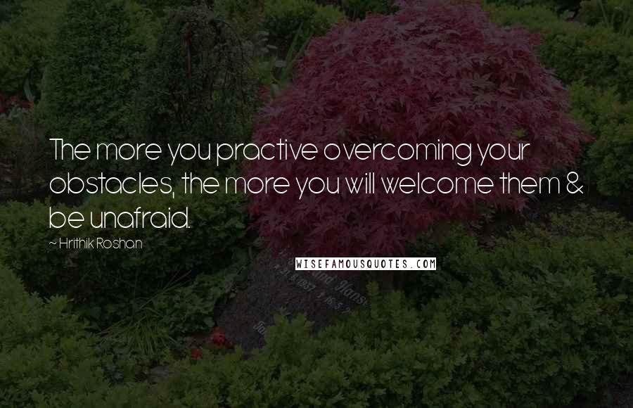 Hrithik Roshan Quotes: The more you practive overcoming your obstacles, the more you will welcome them & be unafraid.