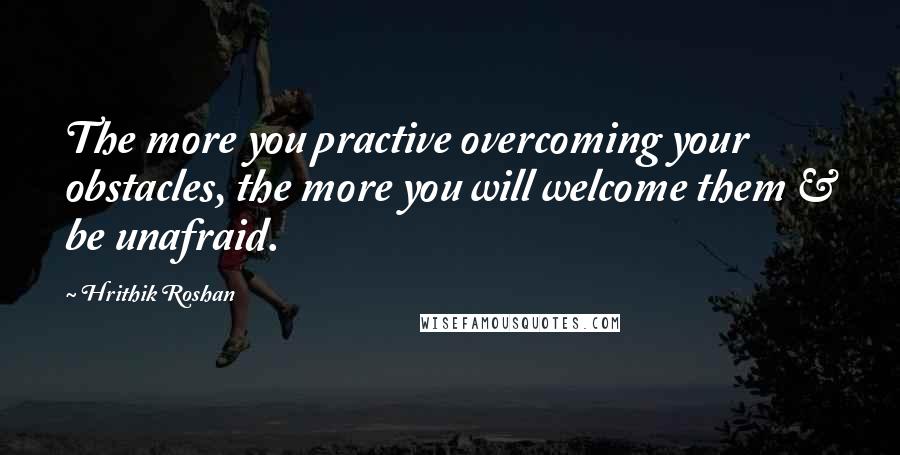 Hrithik Roshan Quotes: The more you practive overcoming your obstacles, the more you will welcome them & be unafraid.