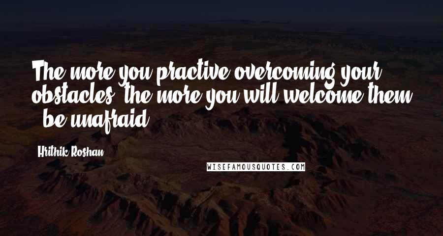 Hrithik Roshan Quotes: The more you practive overcoming your obstacles, the more you will welcome them & be unafraid.