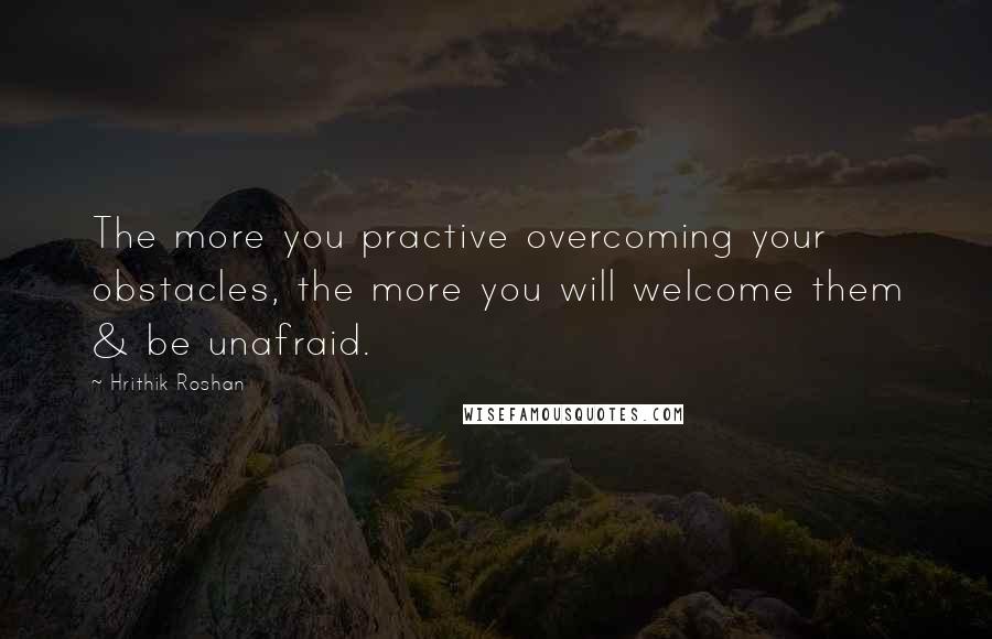 Hrithik Roshan Quotes: The more you practive overcoming your obstacles, the more you will welcome them & be unafraid.