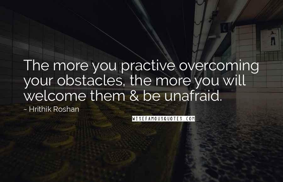 Hrithik Roshan Quotes: The more you practive overcoming your obstacles, the more you will welcome them & be unafraid.