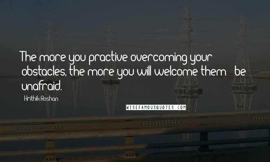 Hrithik Roshan Quotes: The more you practive overcoming your obstacles, the more you will welcome them & be unafraid.