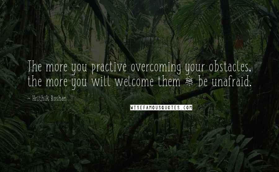 Hrithik Roshan Quotes: The more you practive overcoming your obstacles, the more you will welcome them & be unafraid.