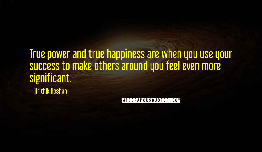 Hrithik Roshan Quotes: True power and true happiness are when you use your success to make others around you feel even more significant.