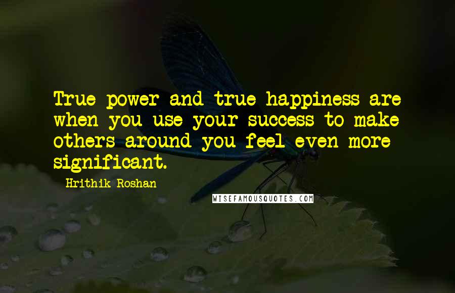 Hrithik Roshan Quotes: True power and true happiness are when you use your success to make others around you feel even more significant.