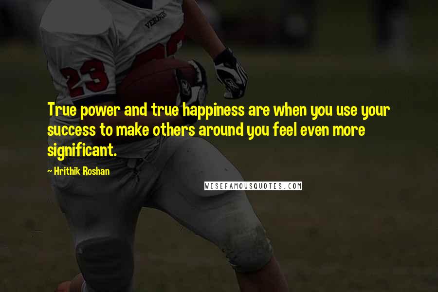 Hrithik Roshan Quotes: True power and true happiness are when you use your success to make others around you feel even more significant.