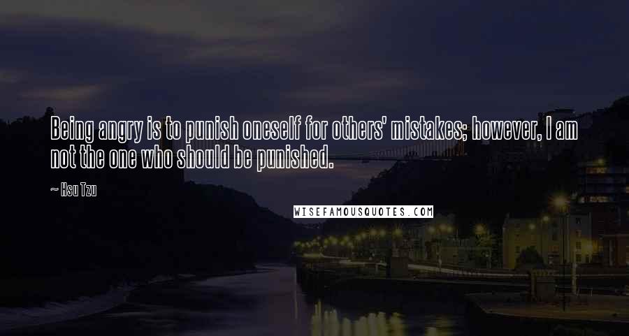 Hsu Tzu Quotes: Being angry is to punish oneself for others' mistakes; however, I am not the one who should be punished.